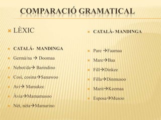 COMPARACIÓ GRAMATICAL

   LÈXIC                     CATALÀ- MANDINGA


   CATALÁ- MANDINGA          Pare Faamaa
   Germà/na  Doomaa         MareBaa
   Nebot/da Barindino       FillDinkee
   Cosí, cosinaSanawoo      FillaDinmusoo
   Avi Mamakec              MaritKeemaa
   ÀviaMamamusoo            EsposaMusoo
   Nét, nétaMamarino
 