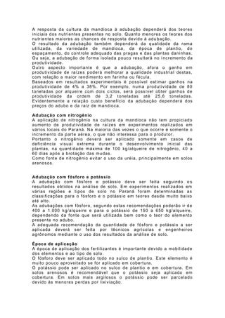 A resposta da cultura da mandioca à adubação depender á dos teor es
iniciais dos nutr ientes presentes no solo. Quanto menores os teores dos
nutrientes maiores as chances de resposta devido à adu bação.
O resultado da adubação também dependerá da qualidade da rama
utilizada, da variedade de mandioca, da época de plant io, do
espaçamento, do controle adequado das pragas e das plantas daninhas.
Ou seja, a adubação de f orma isolada pouco resultará no i ncr emento da
produt ividade.
Outro aspecto importante é que a adubação, af ora o ganho em
produt ividade de raízes poderá melhorar a qualidade industr ial destas,
com relação a maior rendimento em f arinha ou f écula.
Baseados em result ados exper imentais é possí vel est imar ganhos na
produt ividade de 4% a 38%. Por exemplo, numa produtividade de 80
toneladas por alqueire com dois ciclos, será possível obter ganhos de
produt ividade da ordem de 3,2 t oneladas até 25,6 toneladas.
Evidentemente a relação custo benef ício da adubação dependerá dos
preços do adubo e da raiz de mandioca.

Adubação com nitrogênio
A aplicação de nitrogênio na cultura da mandioca não tem propiciado
aumento de pr odut ividade de raízes em exper iment os realizados em
vár ios locais do Par aná. Na maior ia das vezes o que ocorre é somente o
incremento da parte aérea, o que não int eressa para o produt or.
Portanto o nitrogênio deverá ser aplicado somente em casos de
def iciência visual extrema durant e o desenvolvimento inicial das
plantas, na quantidade máxima de 100 kg/alqueire de nitrogênio, 40 a
60 dias após a brotação das mudas.
Como f onte de nitrogênio evit ar o uso da uréia, pr incipalmente em solos
arenosos.


Adubação com fósf oro e potássio
A adubação com fósf oro e potássio deve ser f eita seguindo o s
resultados obtidos na análise de solo. Em experimentos realizados em
vár ias regiões e tipos de solo no Paraná f oram determinadas as
classif icações par a o f ósf oro e o potássio em teor es desde muito baixo
até alto.
As adubações com fósf oro, segundo estas r ecomendações poderão ir de
400 a 1.000 kg/alqueire e para o potássio de 150 a 650 kg/alqueire,
dependendo da f onte que será utilizada bem como o teor do elemento
presente no adubo.
A adequada recomendação da quantidade de f ósf oro e pot ássio a ser
aplicada deverá ser f eita por técnicos agr ícolas e engenheiros
agrônomos mediante o uso dos resultados da análise de solo.

Época de aplicação
A época de aplicação dos f ertilizantes é importante devido a mobilidade
dos elementos e ao t ipo de solo.
O f ósf oro deve ser aplicado todo no sulco de plantio. Este elemento é
muito pouco aproveit ado se f or aplicado em cobertura.
O potássio pode ser aplicado no sulco de plantio e em cobertura. Em
solos arenosos é recomendável que o potássio seja aplicado em
cobertura. Em sol os mais argilosos o potássio pode ser parcelado
devido às menores perdas por lixiviação.
 