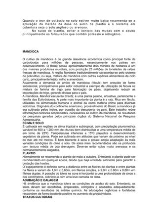 Quando o teor de potássio no solo est iver muito baixo recomenda -se a
aplicação da metade da dose no sulco de plantio e o restante em
cobertura seja o solo argiloso ou ar enoso.
      No sulco de plantio, evitar o contato das mudas com o adubo
principalmente os f ormulados que contêm potássio e nitrogênio.




MANDIOCA

O cultivo da mandioca é de grande relevância econômica como principal fonte de
carboidratos para milhões de pessoas, essencialmente nos países em
desenvolvimento. O Brasil possui aproximadamente dois milhões de hectares é um
dos maiores produtores mundiais, com produção 23 milhões de toneladas de raízes
frescas de mandioca. A região Nordeste tradicionalmente caracteriza-se pelo sistema
de policultivo, ou seja, mistura de mandioca com outras espécies alimentares de ciclo
curto, principalmente feijão, milho e amendoim.
Atualmente a demanda de amido de mandioca (fécula) tem crescido de forma
substancial, principalmente pelo setor industrial a exemplo da utilização de fécula na
mistura de farinha de trigo para fabricação de pães, objetivando reduzir as
importações de trigo, gerando divisas para o país.
A mandioca, Manihot esculenta Crantz, é uma planta perene, arbustiva, pertencente a
família das Euforbiáceas. A parte mais importante da planta é a raiz. Rica em fécula,
utilizadas na alimentação humana e animal ou como matéria prima para diversas
indústrias. Originária do continente americano, provavelmente do Brasil, a mandioca já
era cultivada pelos índios, por ocasião da descoberta do país. Este trabalho reúne
informações técnicas simplificadas, necessárias ao cultivo da mandioca, de resultados
de pesquisas geradas pelos principais órgãos do Sistema Nacional de Pesquisa
Agropecuária.
CLIMA E SOLO
É cultivada em regiões de clima tropical e subtropical, com precipitação pluviométrica
variável de 600 a 1.200 mm de chuvas bem distribuídas e uma temperatura média de
em torno de 25ºC. Temperaturas inferiores a 15ºC prejudica o desenvolvimento
vegetativo da planta. Pode ser cultivada em altitudes que variam de próximo ao nível
do mar até mil metros. É bem tolerante à seca e possui ampla adaptação às mais
variadas condições de clima e solo. Os solos mais recomendados são os profundos
com textura média de boa drenagem. Deve-se evitar solos muito arenosos e os
permanentemente alagados.
PLANTIO
Normalmente se recomenda o plantio de maio a outubro. Entretanto o plantio pode ser
recomendado em qualquer época, desde que haja umidade suficiente para garantir a
brotação das hastes.
O espaçamento é definido como a distância entre as fileiras de plantas e entre plantas
na fileira e variam de 1,0m x 0,60m, em fileiras simples, e 2.0m x 0.60m x 0,60m em
fileiras duplas. A posição do tolete na cova é horizontal a uma profundidade de cinco a
dez centímetros, cobrindo-o com uma leve camada de terra.
ADUBAÇÃO E CALAGEM
Há evidência que a mandioca tolera as condições de acidez do solo. Entretanto, os
solos devem ser escolhidos, preparados, corrigidos e adubados adequadamente,
conforme os resultados de análise química. As adubações orgânicas e fosfatadas
respondem de forma bastante positiva no aumento da produtividade.
TRATOS CULTURAIS
 