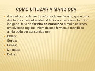 COMO UTILIZAR A MANDIOCA
 A mandioca pode ser transformada em farinha, que é uma
das formas mais utilizadas. A tapioca é um alimento típico
indígena, feito da farinha de mandioca e muito utilizado
em diversas regiões. Além dessas formas, a mandioca
ainda pode ser consumida em:
 Beijus;
 Sopas;
 Pirões;
 Mingaus;
 Bolos.
 