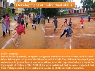School Sharing
Due to the hilly terrain, no sports and games activities were conducted in the school.
When Isha organized games like Kho-Kho and Kabadi. The children developed great
enthusiasm in games. Interschool competition were also organized which witness the
high spirit of children. The AEO of the area exclaimed that he never expected that
their children could portray such enthusiasm and skills in sports and games.
Development of individual skills
 