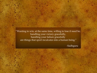 “Wanting to win, at the same time, willing to lose if need be;
handling your victory gracefully,
handling your failure gracefully
are things that sport inculcates into a human being.”
-Sadhguru
 