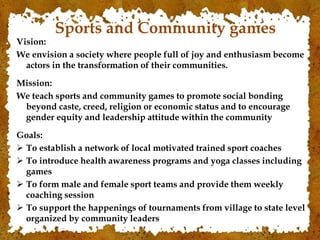 Sports and Community games
Vision:
We envision a society where people full of joy and enthusiasm become
actors in the transformation of their communities.
Mission:
We teach sports and community games to promote social bonding
beyond caste, creed, religion or economic status and to encourage
gender equity and leadership attitude within the community
Goals:
 To establish a network of local motivated trained sport coaches
 To introduce health awareness programs and yoga classes including
games
 To form male and female sport teams and provide them weekly
coaching session
 To support the happenings of tournaments from village to state level
organized by community leaders
 