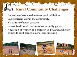 Rural Community Challenges
• Exclusion of women due to cultural inhibition
• Caste barriers within the community
• No culture of sport practice
• Loss of traditional practice of community games
• Addiction of women and children to TV, and addiction
of men to card games, alcohol and smoking
 