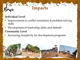 Impacts
Individual Level
• Improvement in conflict resolution & problem solving
skills
• Development of leadership skills and attitude
Community Level
• Increasing receptivity for development programs
 
