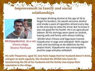 He began drinking alcohol at the age of 16 to
forget his burdens. He would consume alcohol
and smoke a pack of cigarettes almost every day
as the only way to relax the mind. But he knew it
was not good for his health. He is an agricultural
laborer. All his earnings were spent on alcohol,
leaving wife and family with almost nothing.
AYUSH-Isha’s Fitness and Yoga team trained
Vijayakumar in yoga and volleyball. With regular
visits and counseling on de-addiction by the
project team, Vijayakumar was encouraged to
practice yoga and play volleyball.
Mr.Vijayakumar, 26 yr old,
Vilaram village,
Devanur Panchayat
His wife Thayamma, aged 23, now feels happy that her husband doesn’t drink,
and goes to work regularly. She thanked the AYUSH-Isha team for
transfarming the life of her husband and the family now enjoys their
reputation in the village.
Improvement in family and social
relationships
 