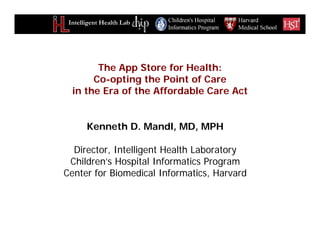 Intelligent Health Lab
Kenneth D. Mandl, MD, MPH
Director, Intelligent Health Laboratory
Children’s Hospital Informatics Program
Center for Biomedical Informatics, Harvard
The App Store for Health:
Co-opting the Point of Care
in the Era of the Affordable Care Act
 