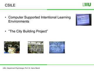 LMU, Department Psychologie, Prof. Dr. Heinz Mandl
CSILE
• Computer Supported Intentional Learning
Environments
• “The City Building Project”
 
