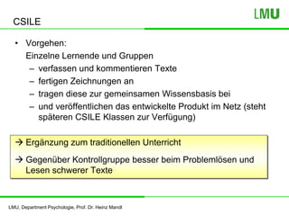 LMU, Department Psychologie, Prof. Dr. Heinz Mandl
CSILE
• Vorgehen:
Einzelne Lernende und Gruppen
– verfassen und kommentieren Texte
– fertigen Zeichnungen an
– tragen diese zur gemeinsamen Wissensbasis bei
– und veröffentlichen das entwickelte Produkt im Netz (steht
späteren CSILE Klassen zur Verfügung)
 Ergänzung zum traditionellen Unterricht
 Gegenüber Kontrollgruppe besser beim Problemlösen und
Lesen schwerer Texte
 