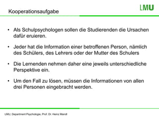 LMU, Department Psychologie, Prof. Dr. Heinz Mandl
Kooperationsaufgabe
• Als Schulpsychologen sollen die Studierenden die Ursachen
dafür eruieren.
• Jeder hat die Information einer betroffenen Person, nämlich
des Schülers, des Lehrers oder der Mutter des Schulers
• Die Lernenden nehmen daher eine jeweils unterschiedliche
Perspektive ein.
• Um den Fall zu lösen, müssen die Informationen von allen
drei Personen eingebracht werden.
 