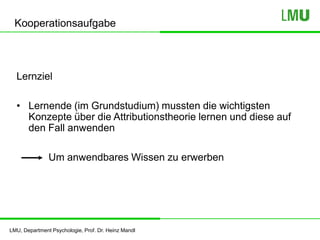 LMU, Department Psychologie, Prof. Dr. Heinz Mandl
Kooperationsaufgabe
Lernziel
• Lernende (im Grundstudium) mussten die wichtigsten
Konzepte über die Attributionstheorie lernen und diese auf
den Fall anwenden
Um anwendbares Wissen zu erwerben
 