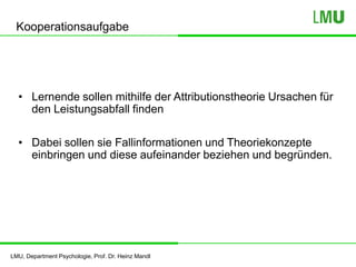 LMU, Department Psychologie, Prof. Dr. Heinz Mandl
Kooperationsaufgabe
• Lernende sollen mithilfe der Attributionstheorie Ursachen für
den Leistungsabfall finden
• Dabei sollen sie Fallinformationen und Theoriekonzepte
einbringen und diese aufeinander beziehen und begründen.
 
