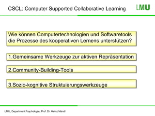 LMU, Department Psychologie, Prof. Dr. Heinz Mandl
CSCL: Computer Supported Collaborative Learning
Wie können Computertechnologien und Softwaretools
die Prozesse des kooperativen Lernens unterstützen?
1.Gemeinsame Werkzeuge zur aktiven Repräsentation
2.Community-Building-Tools
3.Sozio-kognitive Struktuierungswerkzeuge
 