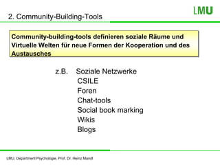LMU, Department Psychologie, Prof. Dr. Heinz Mandl
2. Community-Building-Tools
Community-building-tools definieren soziale Räume und
Virtuelle Welten für neue Formen der Kooperation und des
Austausches
z.B. Soziale Netzwerke
CSILE
Foren
Chat-tools
Social book marking
Wikis
Blogs
 