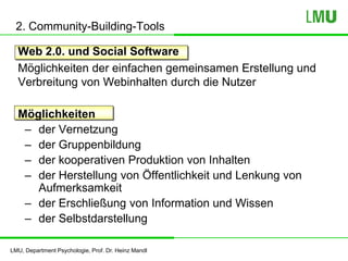 LMU, Department Psychologie, Prof. Dr. Heinz Mandl
2. Community-Building-Tools
Web 2.0. und Social Software
Möglichkeiten der einfachen gemeinsamen Erstellung und
Verbreitung von Webinhalten durch die Nutzer
Möglichkeiten
– der Vernetzung
– der Gruppenbildung
– der kooperativen Produktion von Inhalten
– der Herstellung von Öffentlichkeit und Lenkung von
Aufmerksamkeit
– der Erschließung von Information und Wissen
– der Selbstdarstellung
 
