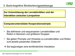 LMU, Department Psychologie, Prof. Dr. Heinz Mandl
3. Sozio-kognitive Strukturierungswerkzeuge
Zur Unterstützung der Lernaktivitäten und der
Interaktion zwischen Lernpartner
Computerunterstützte Kooperationsskripts
• Sie definieren und sequenzieren Lernaktivitäten und
Rollen in kleineren und größeren Gruppen
• Sie geben Prompts und Hinweise zu Lernaktivitäten und Rollen
zum jeweils passenden Zeitpunkt
 Sie begünstigen eine lernförderliche Interaktion
 
