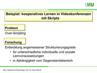 LMU, Department Psychologie, Prof. Dr. Heinz Mandl
Beispiel: kooperatives Lernen in Videokonferenzen
mit Skripts
Problem
Over-Scripting
Forschung
Entwicklung angemessener Strukturierungsgrade
• für unterschiedliche individuelle und soziale
Lernvoraussetzungen
• in Abhängigkeit vom Gegenstandsbereich
 