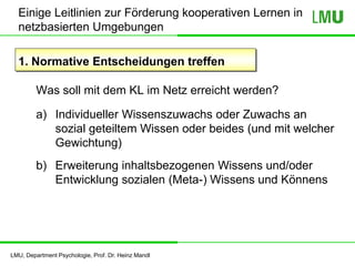 LMU, Department Psychologie, Prof. Dr. Heinz Mandl
Einige Leitlinien zur Förderung kooperativen Lernen in
netzbasierten Umgebungen
1. Normative Entscheidungen treffen
Was soll mit dem KL im Netz erreicht werden?
a) Individueller Wissenszuwachs oder Zuwachs an
sozial geteiltem Wissen oder beides (und mit welcher
Gewichtung)
b) Erweiterung inhaltsbezogenen Wissens und/oder
Entwicklung sozialen (Meta-) Wissens und Könnens
 