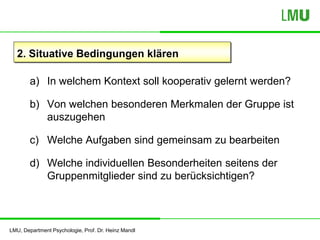LMU, Department Psychologie, Prof. Dr. Heinz Mandl
2. Situative Bedingungen klären
a) In welchem Kontext soll kooperativ gelernt werden?
b) Von welchen besonderen Merkmalen der Gruppe ist
auszugehen
c) Welche Aufgaben sind gemeinsam zu bearbeiten
d) Welche individuellen Besonderheiten seitens der
Gruppenmitglieder sind zu berücksichtigen?
 