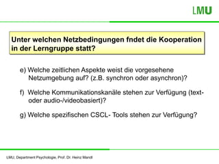 LMU, Department Psychologie, Prof. Dr. Heinz Mandl
Unter welchen Netzbedingungen fndet die Kooperation
in der Lerngruppe statt?
e) Welche zeitlichen Aspekte weist die vorgesehene
Netzumgebung auf? (z.B. synchron oder asynchron)?
f) Welche Kommunikationskanäle stehen zur Verfügung (text-
oder audio-/videobasiert)?
g) Welche spezifischen CSCL- Tools stehen zur Verfügung?
 