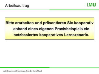 LMU, Department Psychologie, Prof. Dr. Heinz Mandl
Arbeitsauftrag
Bitte erarbeiten und präsentieren Sie kooperativ
anhand eines eigenen Praxisbeispiels ein
netzbasiertes kooperatives Lernszenario.
 