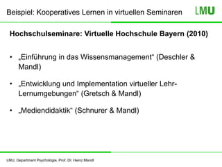 LMU, Department Psychologie, Prof. Dr. Heinz Mandl
Hochschulseminare: Virtuelle Hochschule Bayern (2010)
• „Einführung in das Wissensmanagement“ (Deschler &
Mandl)
• „Entwicklung und Implementation virtueller Lehr-
Lernumgebungen“ (Gretsch & Mandl)
• „Mediendidaktik“ (Schnurer & Mandl)
Beispiel: Kooperatives Lernen in virtuellen Seminaren
 