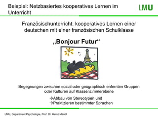 LMU, Department Psychologie, Prof. Dr. Heinz Mandl
„Bonjour Futur“
Beispiel: Netzbasiertes kooperatives Lernen im
Unterricht
Begegnungen zwischen sozial oder geographisch enfernten Gruppen
oder Kulturen auf Klassenzimmerebene
Abbau von Stereotypen und
Praktizieren bestimmter Sprachen
Französischunterricht: kooperatives Lernen einer
deutschen mit einer französischen Schulklasse
 