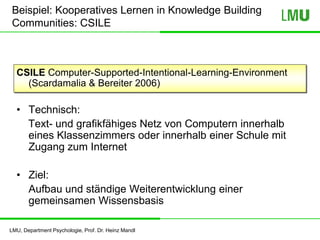 LMU, Department Psychologie, Prof. Dr. Heinz Mandl
Beispiel: Kooperatives Lernen in Knowledge Building
Communities: CSILE
CSILE Computer-Supported-Intentional-Learning-Environment
(Scardamalia & Bereiter 2006)
• Technisch:
Text- und grafikfähiges Netz von Computern innerhalb
eines Klassenzimmers oder innerhalb einer Schule mit
Zugang zum Internet
• Ziel:
Aufbau und ständige Weiterentwicklung einer
gemeinsamen Wissensbasis
 