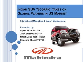 INDIAN SUV ‘SCORPIO’ TAKES ON
GLOBAL PLAYERS IN US MARKET

 International Marketing & Export Management


 Presented by:
 Arpita Shahi 112740
 Jush Shrestha 112817
 Nitesh Jung Joshi 112736
 Swechha Dhakal 112755
 