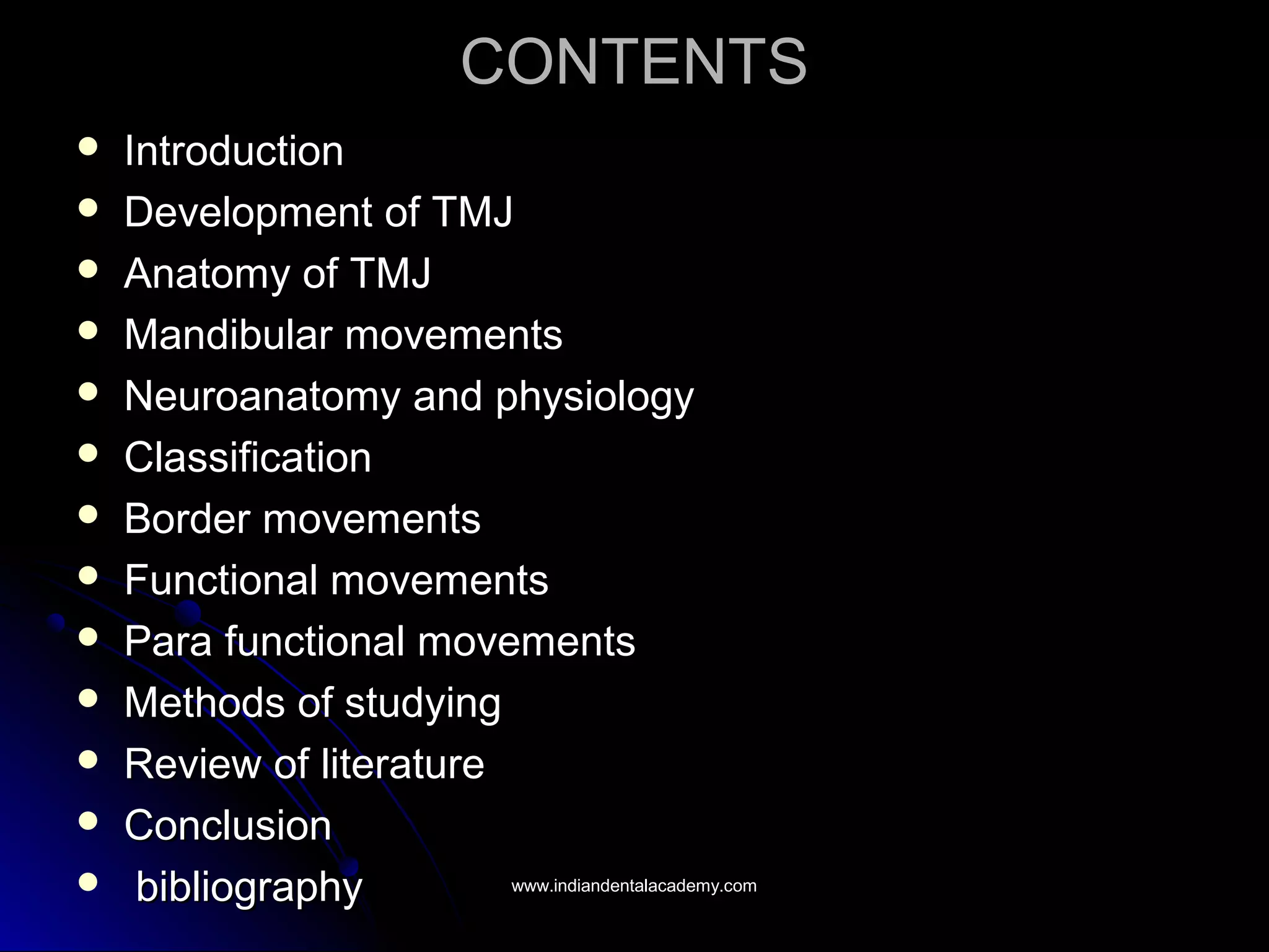 CONTENTSCONTENTS
 IntroductionIntroduction
 Development of TMJDevelopment of TMJ
 Anatomy of TMJAnatomy of TMJ
 Mandibular movementsMandibular movements
 Neuroanatomy and physiologyNeuroanatomy and physiology
 ClassificationClassification
 Border movementsBorder movements
 Functional movementsFunctional movements
 Para functional movementsPara functional movements
 Methods of studyingMethods of studying
 Review of literatureReview of literature
 ConclusionConclusion
 bibliographybibliography www.indiandentalacademy.comwww.indiandentalacademy.com
 