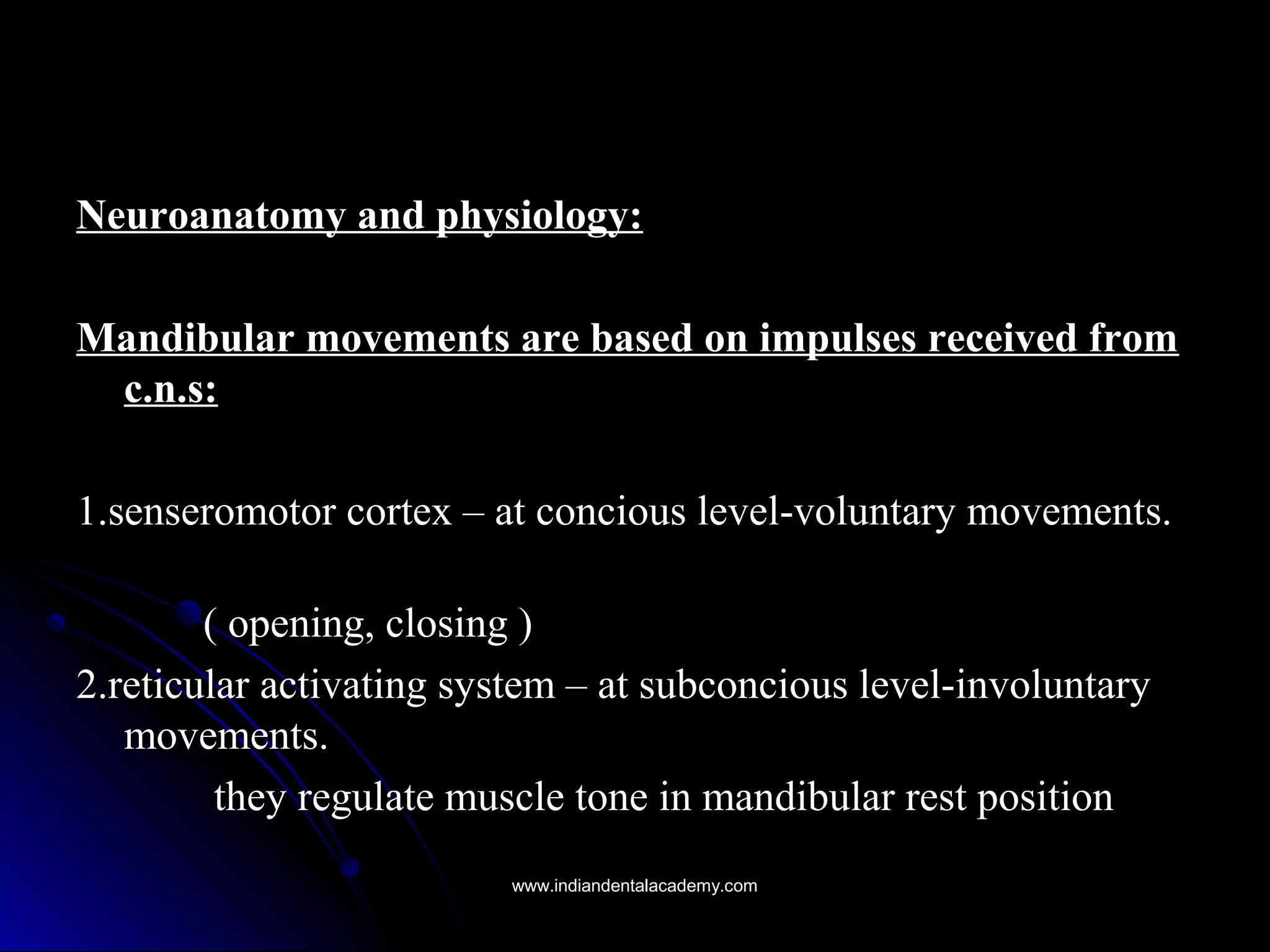 Neuroanatomy and physiology:Neuroanatomy and physiology:
Mandibular movements are based on impulses received fromMandibular movements are based on impulses received from
c.n.s:c.n.s:
1.senseromotor cortex – at concious level-voluntary movements.1.senseromotor cortex – at concious level-voluntary movements.
( opening, closing )( opening, closing )
2.reticular activating system – at subconcious level-involuntary2.reticular activating system – at subconcious level-involuntary
movements.movements.
they regulate muscle tone in mandibular rest positionthey regulate muscle tone in mandibular rest position
www.indiandentalacademy.comwww.indiandentalacademy.com
 