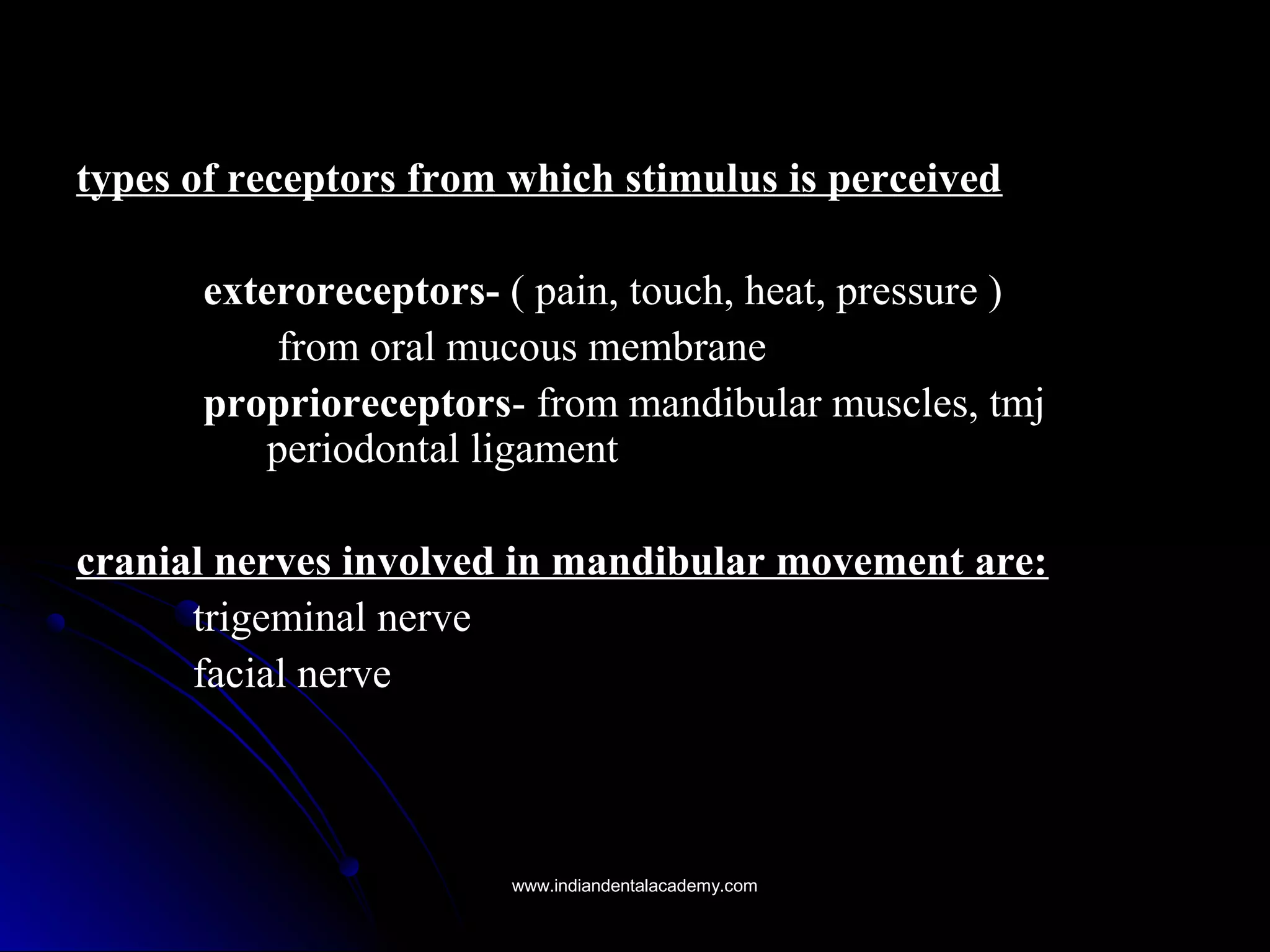 types of receptors from which stimulus is perceivedtypes of receptors from which stimulus is perceived
exteroreceptors-exteroreceptors- ( pain, touch, heat, pressure )( pain, touch, heat, pressure )
from oral mucous membranefrom oral mucous membrane
proprioreceptorsproprioreceptors- from mandibular muscles, tmj- from mandibular muscles, tmj
periodontal ligamentperiodontal ligament
cranial nerves involved in mandibular movement are:cranial nerves involved in mandibular movement are:
trigeminal nervetrigeminal nerve
facial nervefacial nerve
www.indiandentalacademy.comwww.indiandentalacademy.com
 