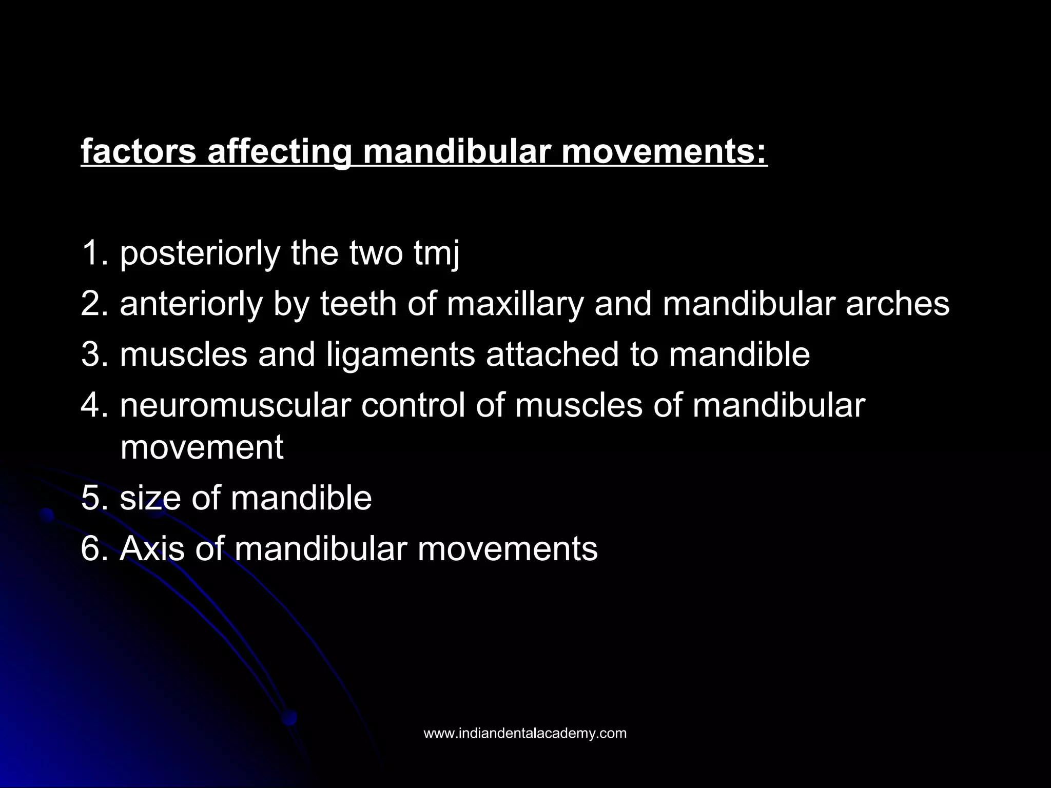 factors affecting mandibular movements:factors affecting mandibular movements:
1. posteriorly the two tmj1. posteriorly the two tmj
2. anteriorly by teeth of maxillary and mandibular arches2. anteriorly by teeth of maxillary and mandibular arches
3. muscles and ligaments attached to mandible3. muscles and ligaments attached to mandible
4. neuromuscular control of muscles of mandibular4. neuromuscular control of muscles of mandibular
movementmovement
5. size of mandible5. size of mandible
6. Axis of mandibular movements6. Axis of mandibular movements
www.indiandentalacademy.comwww.indiandentalacademy.com
 