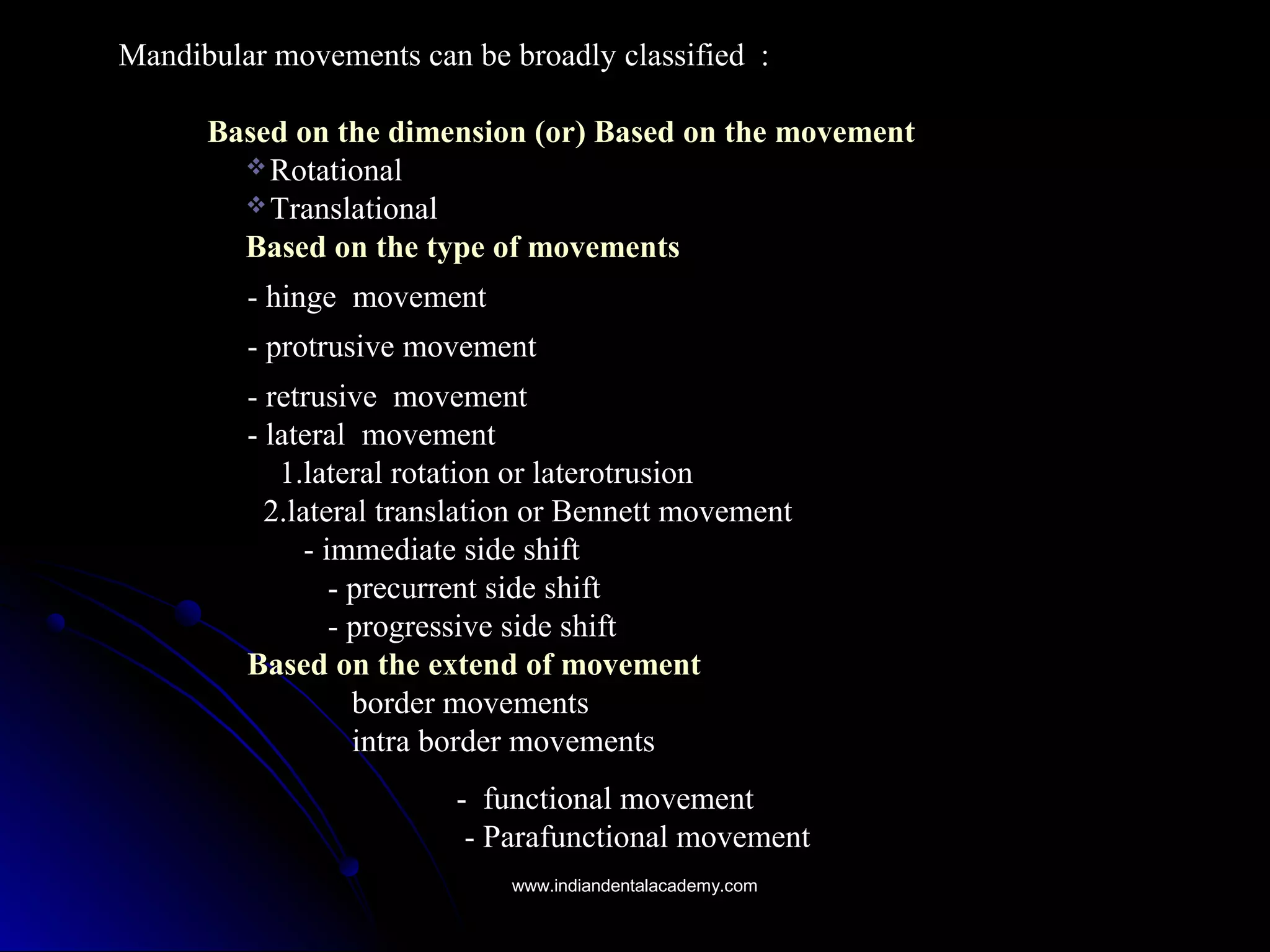 Mandibular movements can be broadly classified :Mandibular movements can be broadly classified :
Based on the dimension (or) Based on the movementBased on the dimension (or) Based on the movement
 RotationalRotational
 TranslationalTranslational
Based on the type of movementsBased on the type of movements
- hinge- hinge movementmovement
- protrusive movement- protrusive movement
- retrusive- retrusive movementmovement
- lateral- lateral movementmovement
1.lateral rotation or laterotrusion1.lateral rotation or laterotrusion
2.lateral translation or Bennett movement2.lateral translation or Bennett movement
-- immediate side shiftimmediate side shift
- precurrent side shift- precurrent side shift
- progressive side shift- progressive side shift
Based on the extend of movementBased on the extend of movement
border movementsborder movements
intra border movementsintra border movements
- functional movement- functional movement
- Parafunctional movement- Parafunctional movement
www.indiandentalacademy.comwww.indiandentalacademy.com
 