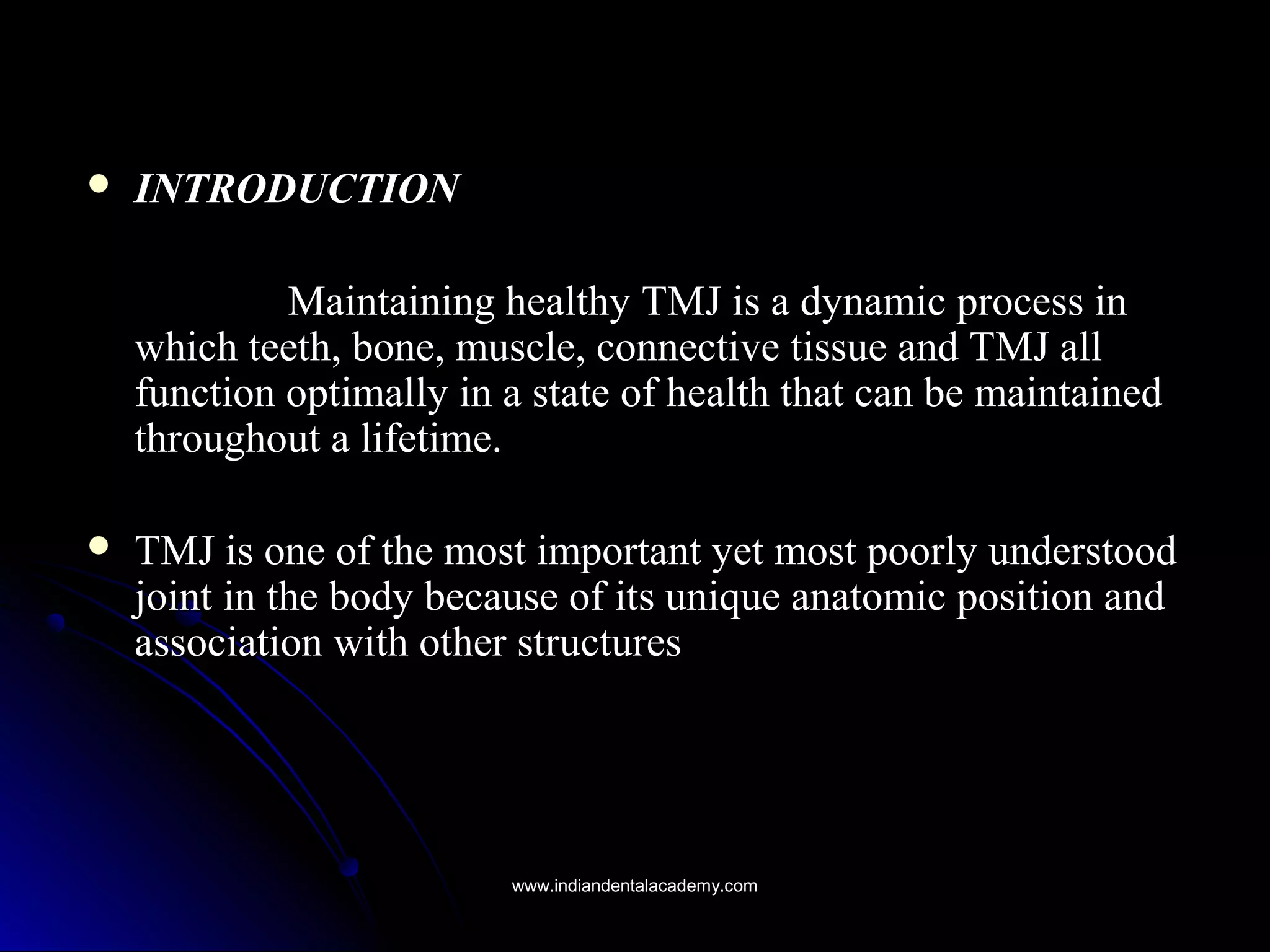  INTRODUCTIONINTRODUCTION
Maintaining healthy TMJ is a dynamic process inMaintaining healthy TMJ is a dynamic process in
which teeth, bone, muscle, connective tissue and TMJ allwhich teeth, bone, muscle, connective tissue and TMJ all
function optimally in a state of health that can be maintainedfunction optimally in a state of health that can be maintained
throughout a lifetime.throughout a lifetime.
 TMJ is one of the most important yet most poorly understoodTMJ is one of the most important yet most poorly understood
joint in the body because of its unique anatomic position andjoint in the body because of its unique anatomic position and
association with other structuresassociation with other structures
www.indiandentalacademy.comwww.indiandentalacademy.com
 