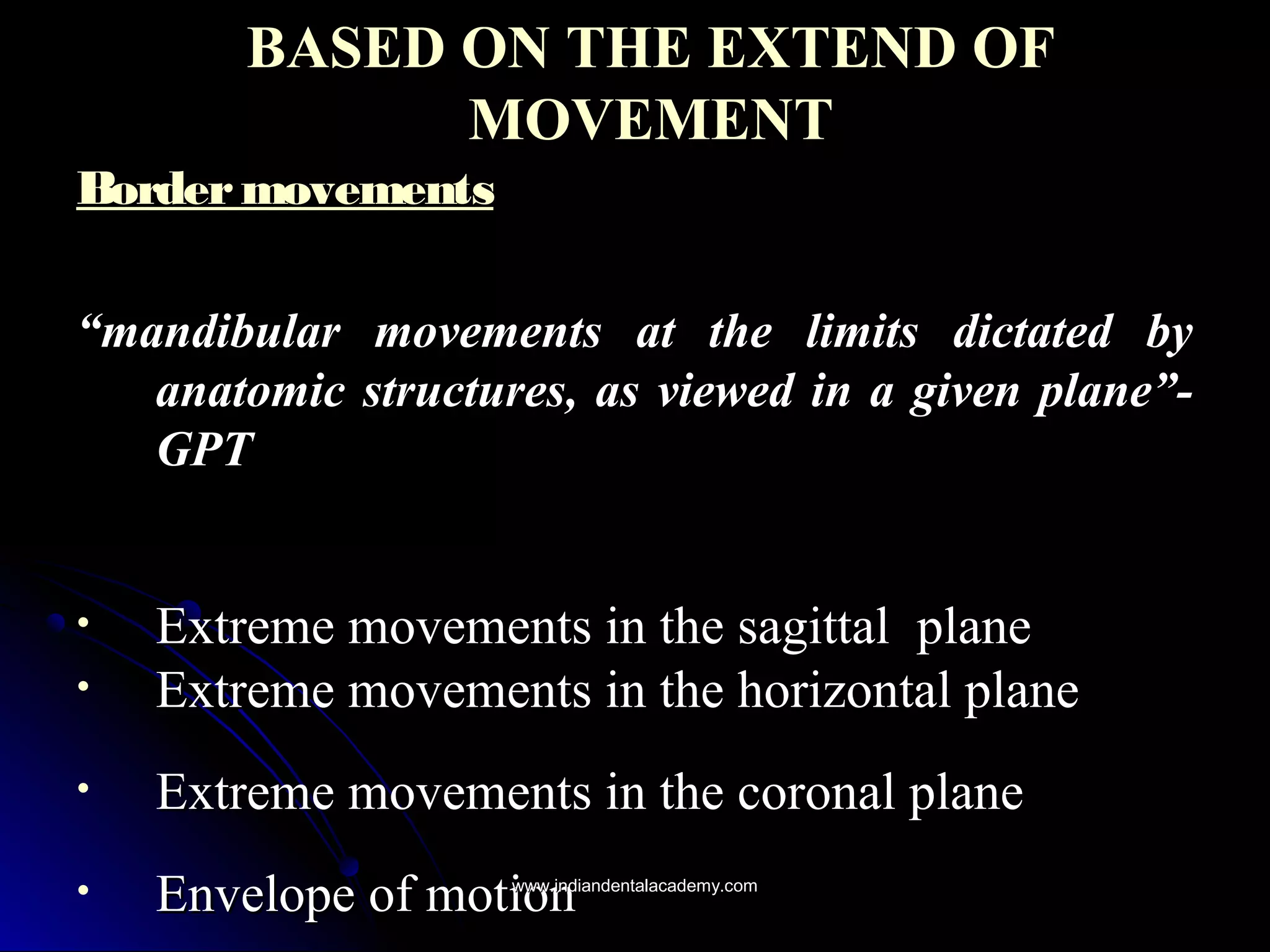BASED ON THE EXTEND OFBASED ON THE EXTEND OF
MOVEMENTMOVEMENT
BordermovementsBordermovements
““mandibular movements at the limits dictated bymandibular movements at the limits dictated by
anatomic structures, as viewed in a given plane”-anatomic structures, as viewed in a given plane”-
GPTGPT
• Extreme movements in the sagittalExtreme movements in the sagittal planeplane
• Extreme movements in the horizontal planeExtreme movements in the horizontal plane
• Extreme movements in the coronal planeExtreme movements in the coronal plane
• Envelope of motionEnvelope of motionwww.indiandentalacademy.comwww.indiandentalacademy.com
 
