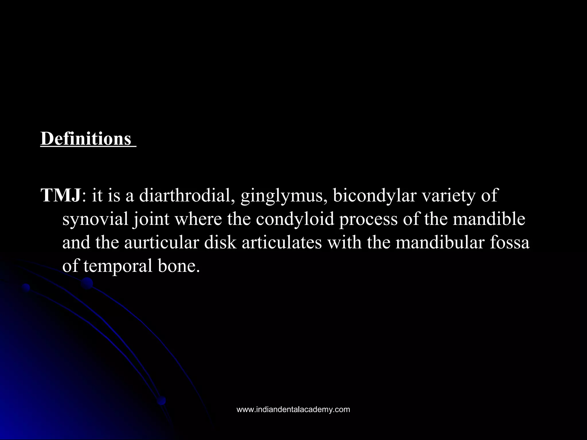 DefinitionsDefinitions
TMJTMJ: it is a diarthrodial, ginglymus, bicondylar variety of: it is a diarthrodial, ginglymus, bicondylar variety of
synovial joint where the condyloid process of the mandiblesynovial joint where the condyloid process of the mandible
and the aurticular disk articulates with the mandibular fossaand the aurticular disk articulates with the mandibular fossa
of temporal bone.of temporal bone.
www.indiandentalacademy.comwww.indiandentalacademy.com
 
