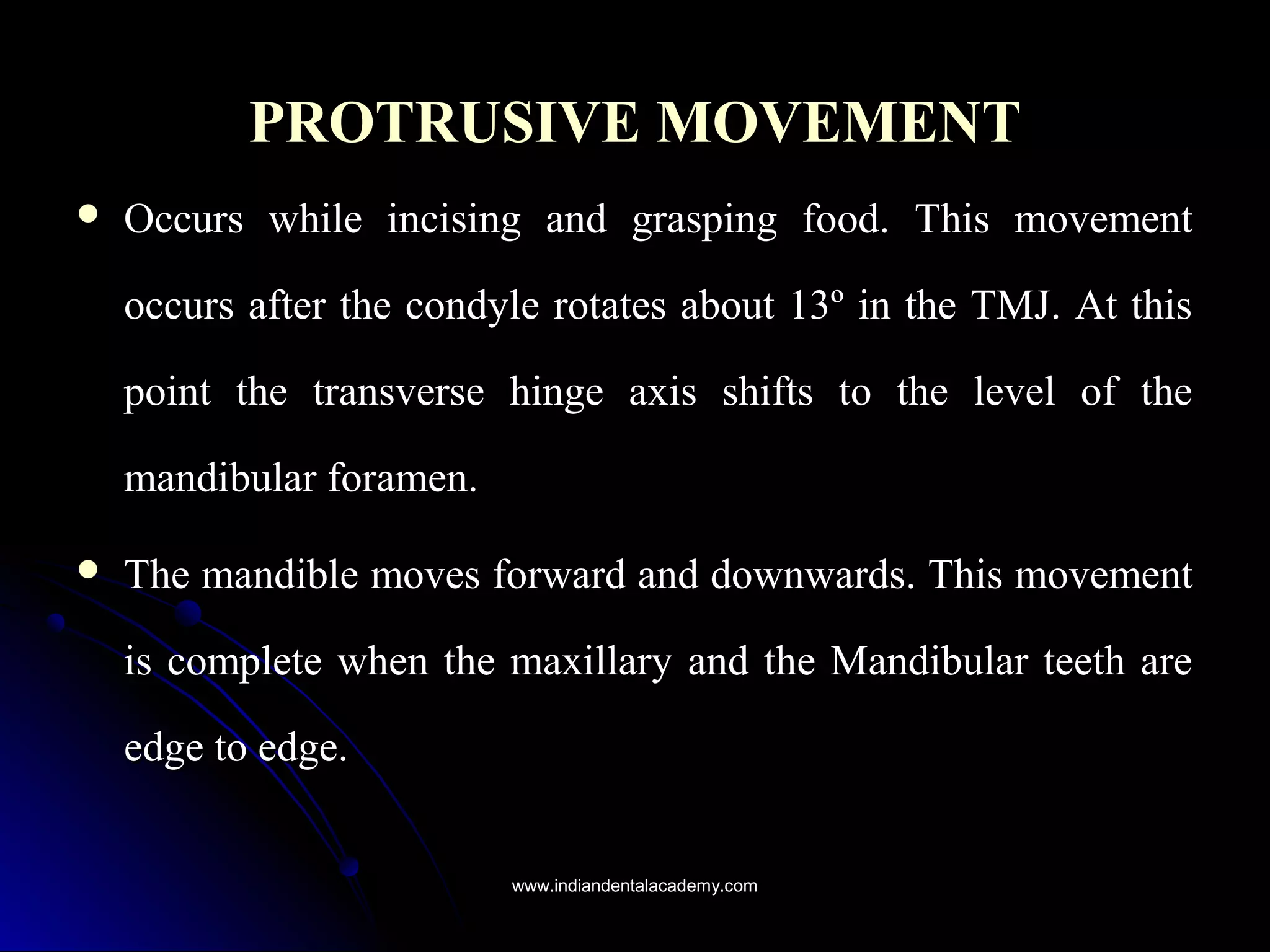 PROTRUSIVE MOVEMENTPROTRUSIVE MOVEMENT
 Occurs while incising and grasping food. This movementOccurs while incising and grasping food. This movement
occurs after the condyle rotates about 13º in the TMJ. At thisoccurs after the condyle rotates about 13º in the TMJ. At this
point the transverse hinge axis shifts to the level of thepoint the transverse hinge axis shifts to the level of the
mandibular foramen.mandibular foramen.
 The mandible moves forward and downwards. This movementThe mandible moves forward and downwards. This movement
is complete when the maxillary and the Mandibular teeth areis complete when the maxillary and the Mandibular teeth are
edge to edge.edge to edge.
www.indiandentalacademy.comwww.indiandentalacademy.com
 