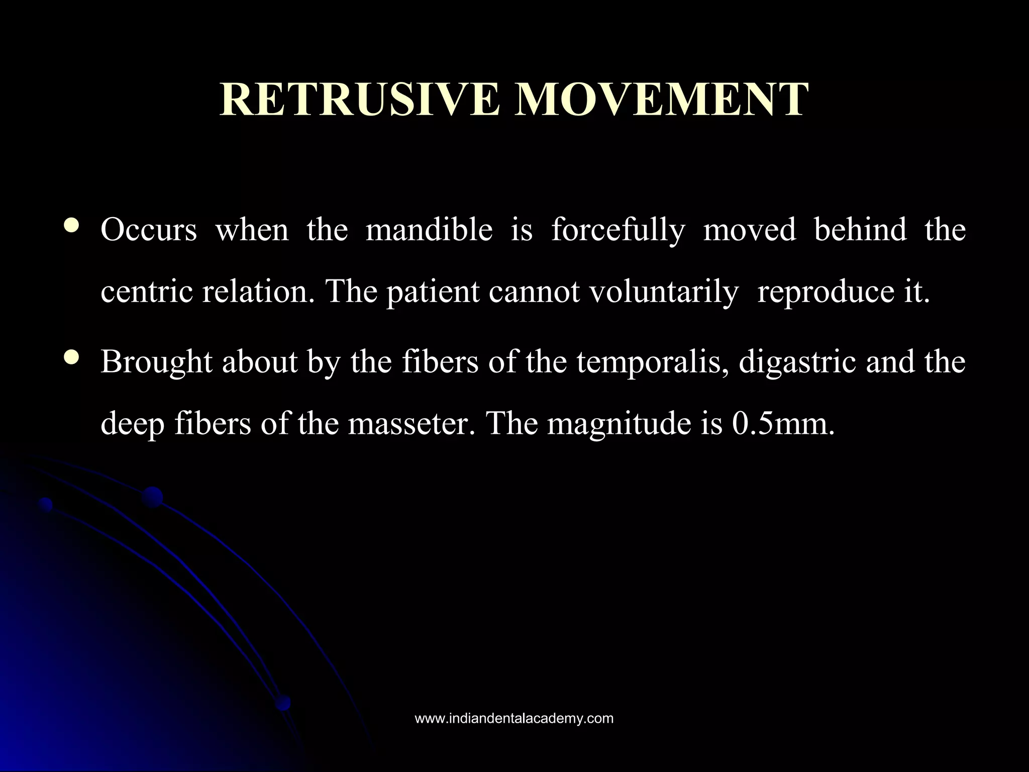 RETRUSIVE MOVEMENTRETRUSIVE MOVEMENT
 Occurs when the mandible is forcefully moved behind theOccurs when the mandible is forcefully moved behind the
centric relation. The patient cannot voluntarilycentric relation. The patient cannot voluntarily reproduce it.reproduce it.
 Brought about by the fibers of the temporalis, digastric and theBrought about by the fibers of the temporalis, digastric and the
deep fibers of the masseter. The magnitude is 0.5mm.deep fibers of the masseter. The magnitude is 0.5mm.
www.indiandentalacademy.comwww.indiandentalacademy.com
 