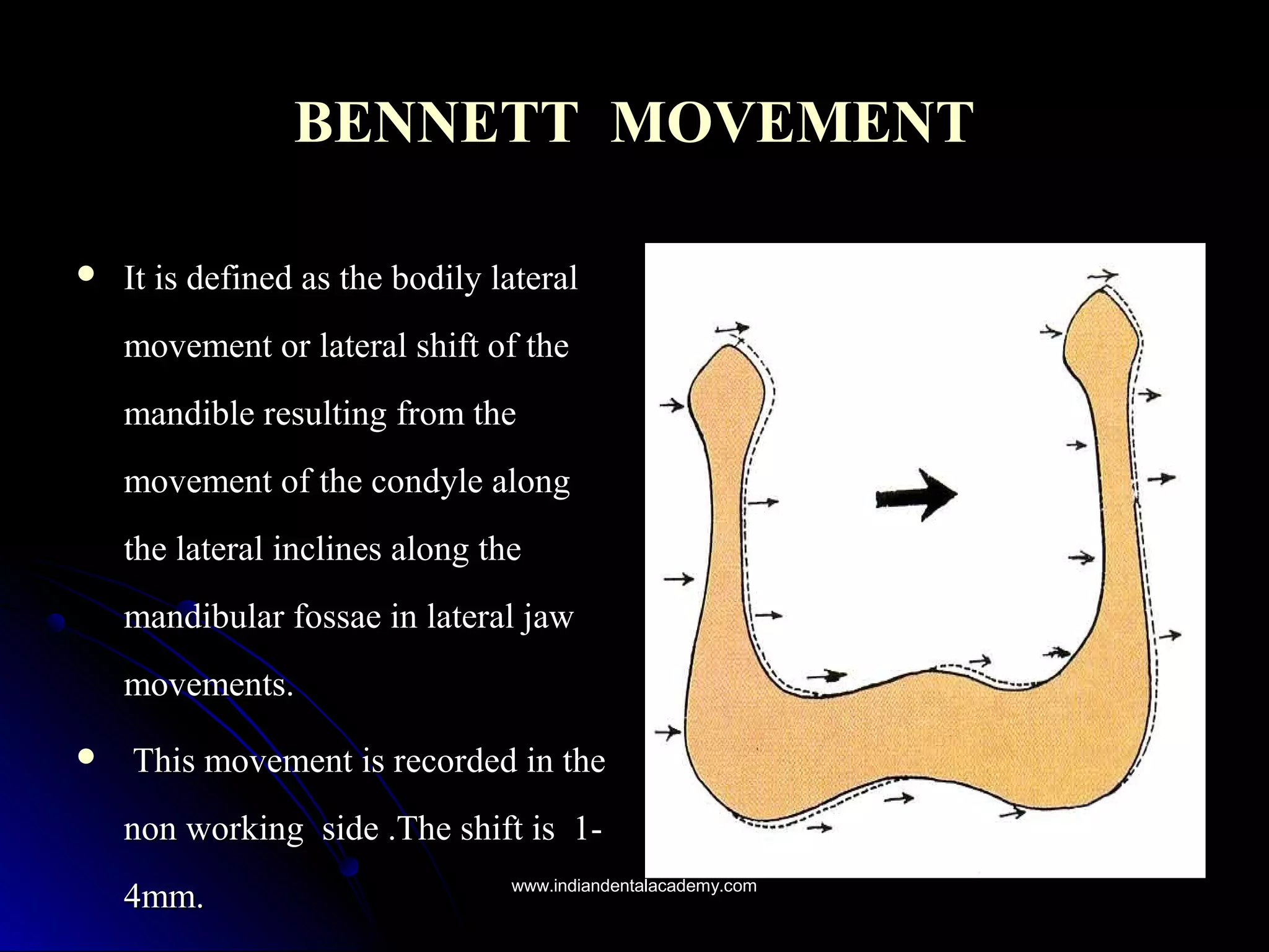 BENNETTBENNETT MOVEMENTMOVEMENT
 It is defined as the bodily lateralIt is defined as the bodily lateral
movement or lateral shift of themovement or lateral shift of the
mandible resulting from themandible resulting from the
movement of the condyle alongmovement of the condyle along
the lateral inclines along thethe lateral inclines along the
mandibular fossae in lateral jawmandibular fossae in lateral jaw
movements.movements.
 This movement is recorded in theThis movement is recorded in the
non workingnon working side .The shift is 1-side .The shift is 1-
4mm.4mm. www.indiandentalacademy.comwww.indiandentalacademy.com
 