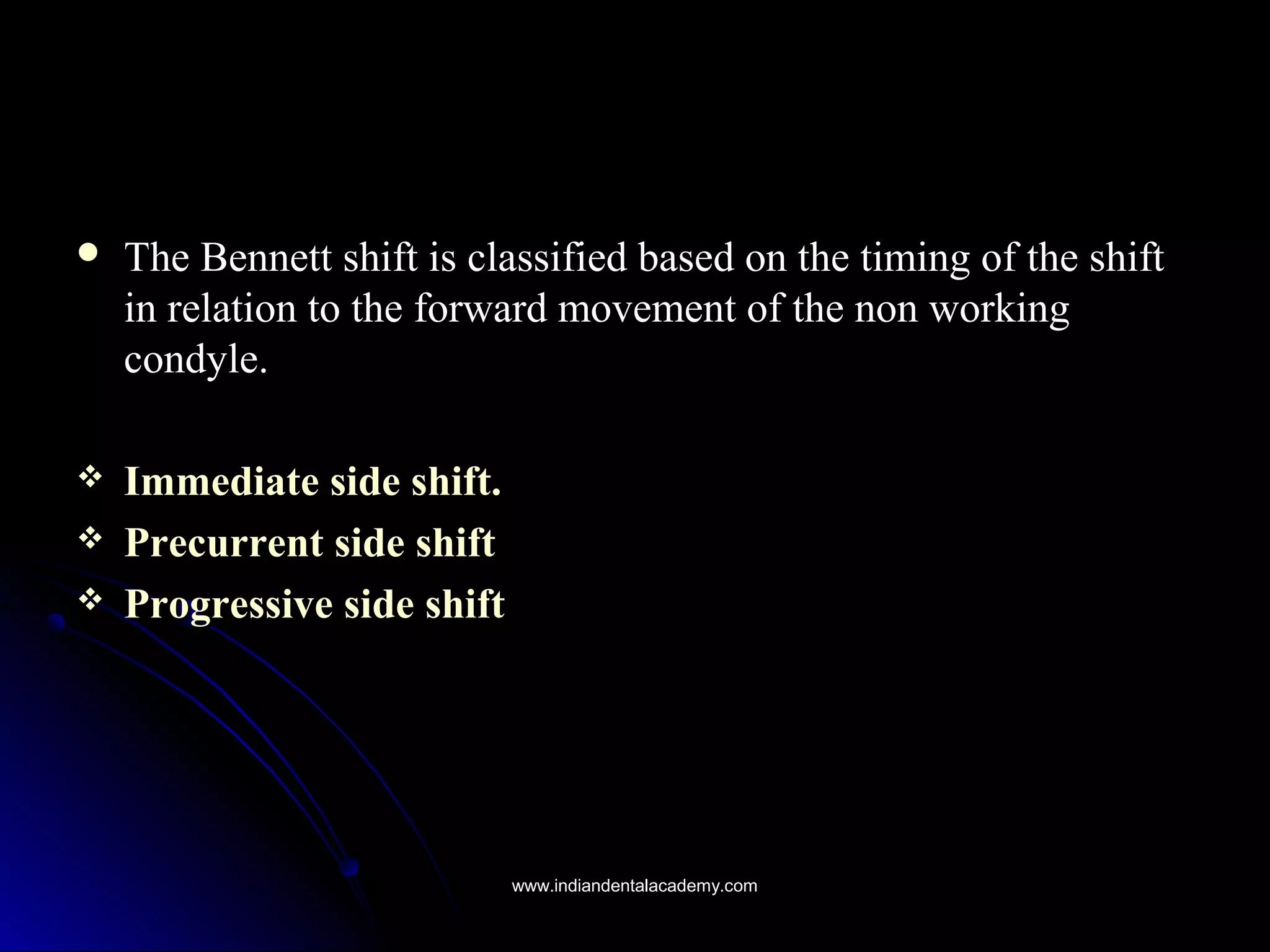  The Bennett shift is classified based on the timing of the shiftThe Bennett shift is classified based on the timing of the shift
in relation to the forward movement of the non workingin relation to the forward movement of the non working
condyle.condyle.
 Immediate side shift.Immediate side shift.
 Precurrent side shiftPrecurrent side shift
 Progressive side shiftProgressive side shift
www.indiandentalacademy.comwww.indiandentalacademy.com
 