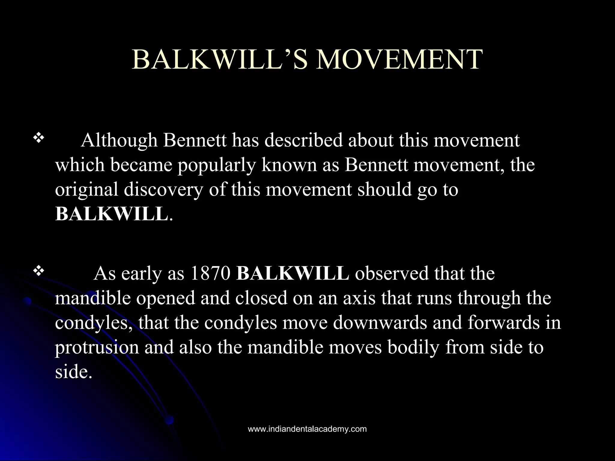 BALKWILL’S MOVEMENTBALKWILL’S MOVEMENT
 Although Bennett has described about this movementAlthough Bennett has described about this movement
which became popularly known as Bennett movement, thewhich became popularly known as Bennett movement, the
original discovery of this movement should go tooriginal discovery of this movement should go to
BALKWILLBALKWILL..
 As early as 1870As early as 1870 BALKWILLBALKWILL observed that theobserved that the
mandible opened and closed on an axis that runs through themandible opened and closed on an axis that runs through the
condyles, that the condyles move downwards and forwards incondyles, that the condyles move downwards and forwards in
protrusion and also the mandible moves bodily from side toprotrusion and also the mandible moves bodily from side to
side.side.
www.indiandentalacademy.comwww.indiandentalacademy.com
 