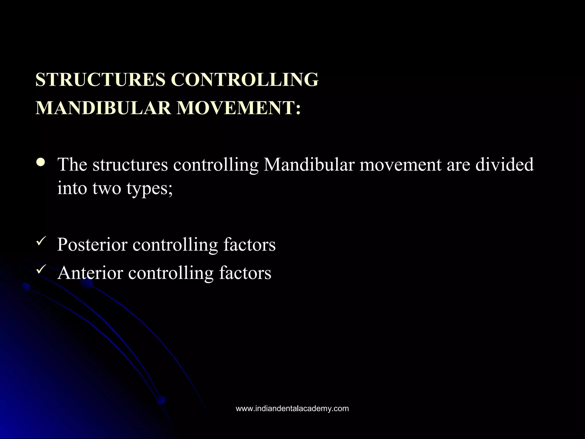 STRUCTURES CONTROLLINGSTRUCTURES CONTROLLING
MANDIBULAR MOVEMENT:MANDIBULAR MOVEMENT:
 The structures controlling Mandibular movement are dividedThe structures controlling Mandibular movement are divided
into two types;into two types;
 Posterior controlling factorsPosterior controlling factors
 Anterior controlling factorsAnterior controlling factors
www.indiandentalacademy.comwww.indiandentalacademy.com
 