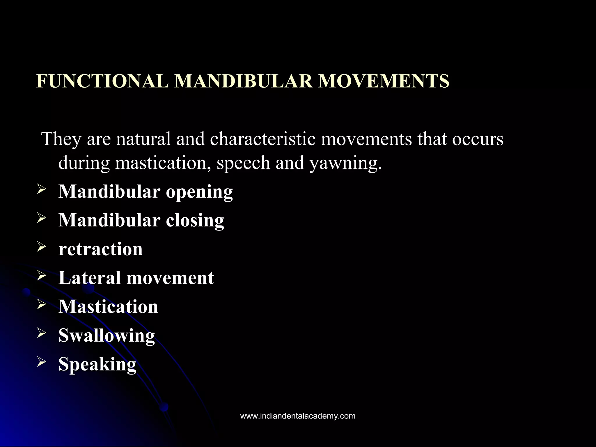 FUNCTIONAL MANDIBULAR MOVEMENTSFUNCTIONAL MANDIBULAR MOVEMENTS
They are natural and characteristic movements that occursThey are natural and characteristic movements that occurs
during mastication, speech and yawning.during mastication, speech and yawning.
 Mandibular openingMandibular opening
 Mandibular closingMandibular closing
 retractionretraction
 Lateral movementLateral movement
 MasticationMastication
 SwallowingSwallowing
 SpeakingSpeaking
www.indiandentalacademy.comwww.indiandentalacademy.com
 