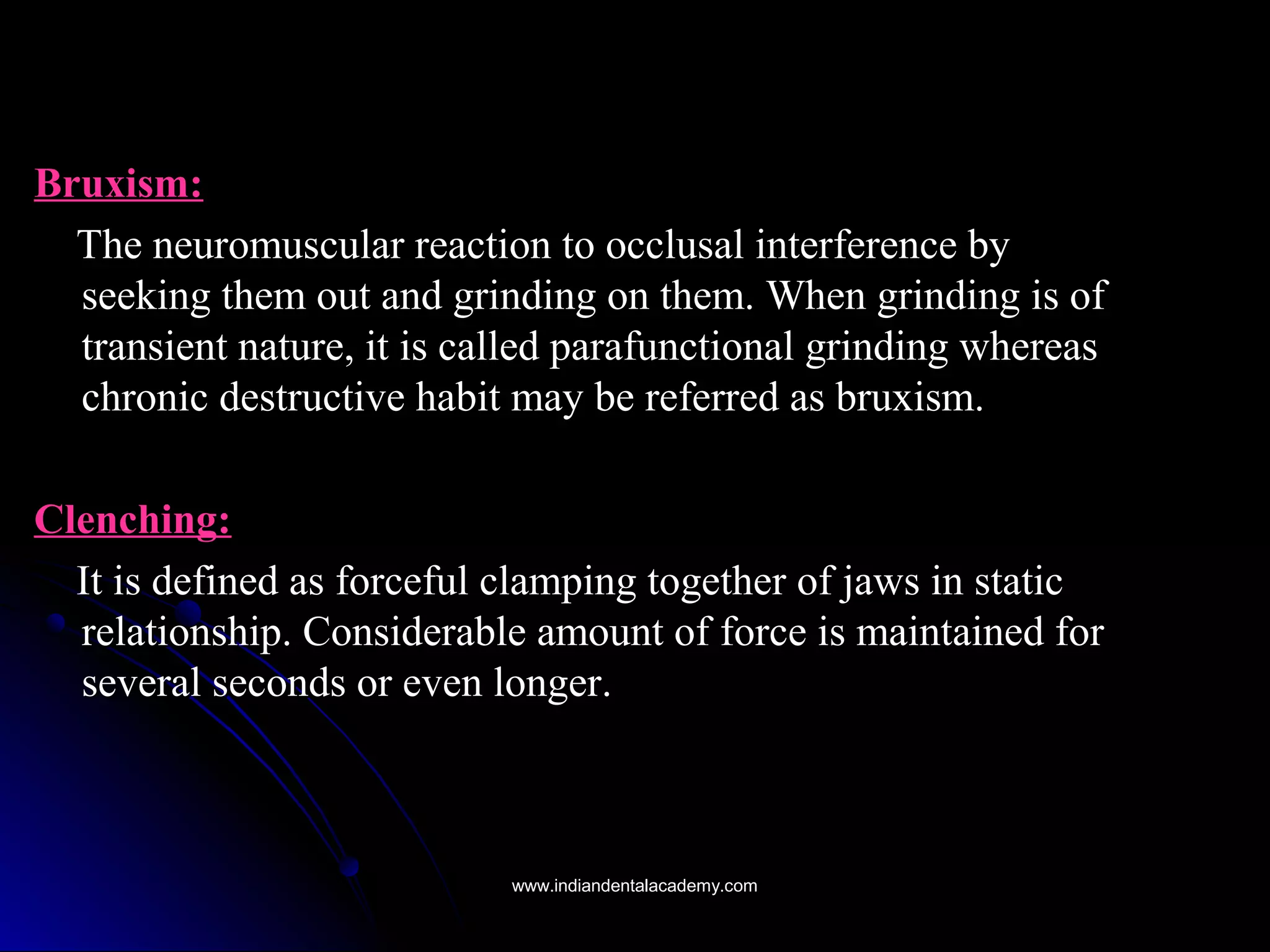 Bruxism:Bruxism:
The neuromuscular reaction to occlusal interference byThe neuromuscular reaction to occlusal interference by
seeking them out and grinding on them. When grinding is ofseeking them out and grinding on them. When grinding is of
transient nature, it is called parafunctional grinding whereastransient nature, it is called parafunctional grinding whereas
chronic destructive habit may be referred as bruxism.chronic destructive habit may be referred as bruxism.
Clenching:Clenching:
It is defined as forceful clamping together of jaws in staticIt is defined as forceful clamping together of jaws in static
relationship. Considerable amount of force is maintained forrelationship. Considerable amount of force is maintained for
several seconds or even longer.several seconds or even longer.
www.indiandentalacademy.comwww.indiandentalacademy.com
 