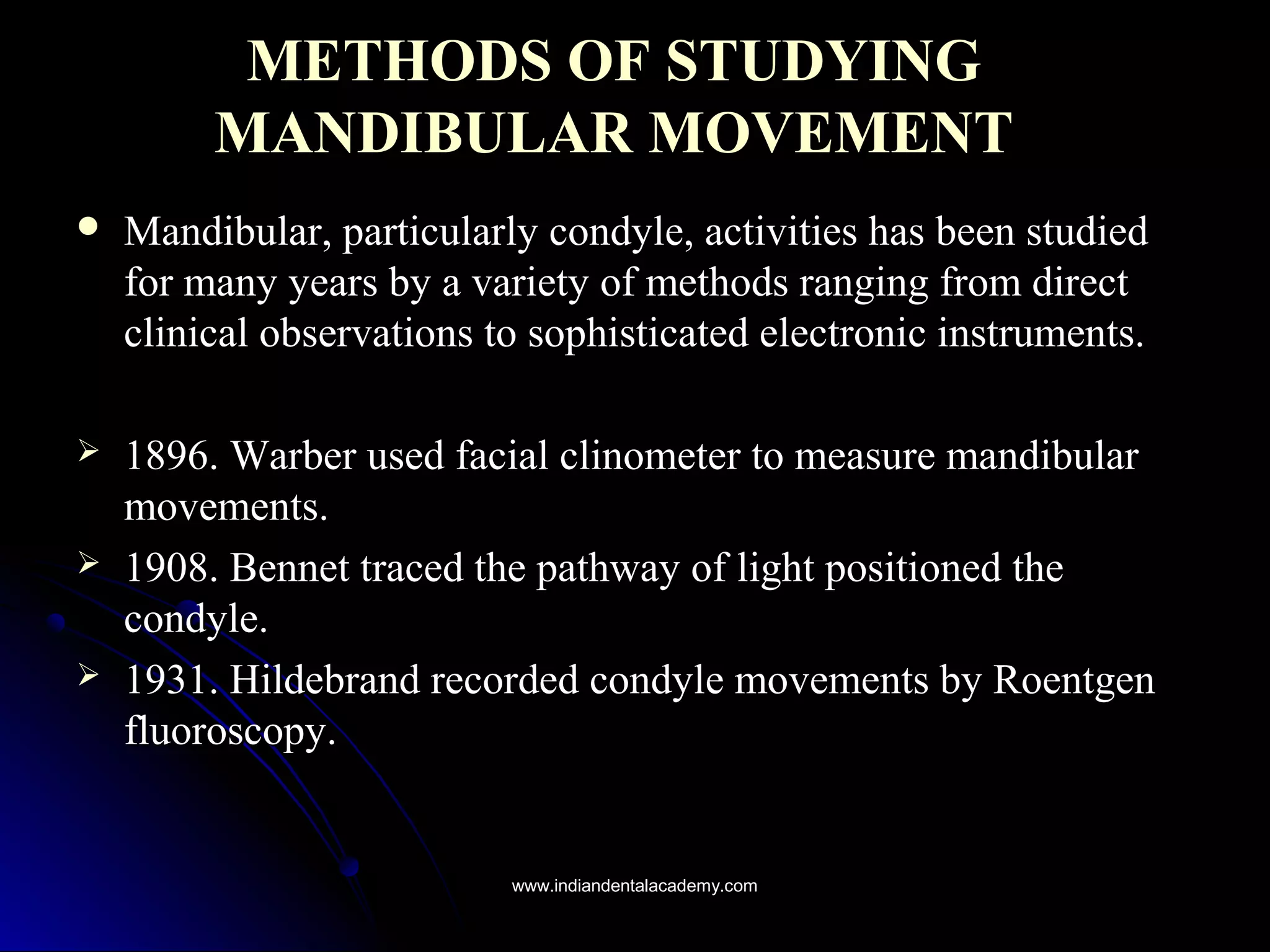 METHODS OF STUDYINGMETHODS OF STUDYING
MANDIBULAR MOVEMENTMANDIBULAR MOVEMENT
 Mandibular, particularly condyle, activities has been studiedMandibular, particularly condyle, activities has been studied
for many years by a variety of methods ranging from directfor many years by a variety of methods ranging from direct
clinical observations to sophisticated electronic instruments.clinical observations to sophisticated electronic instruments.
 1896. Warber used facial clinometer to measure mandibular1896. Warber used facial clinometer to measure mandibular
movements.movements.
 1908. Bennet traced the pathway of light positioned the1908. Bennet traced the pathway of light positioned the
condyle.condyle.
 1931. Hildebrand recorded condyle movements by Roentgen1931. Hildebrand recorded condyle movements by Roentgen
fluoroscopy.fluoroscopy.
www.indiandentalacademy.comwww.indiandentalacademy.com
 