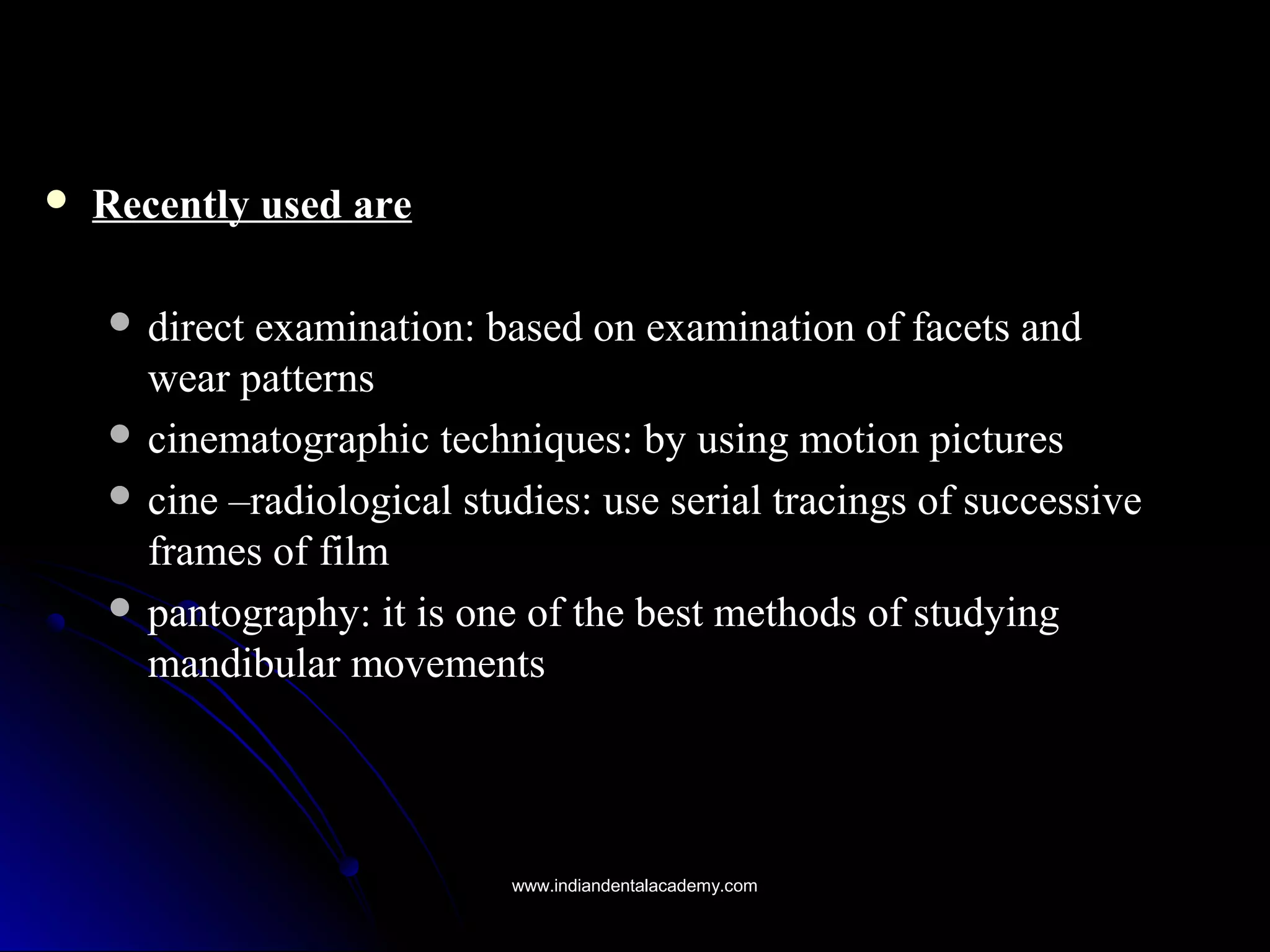 Recently used areRecently used are
 direct examination: based on examination of facets anddirect examination: based on examination of facets and
wear patternswear patterns
 cinematographic techniques: by using motion picturescinematographic techniques: by using motion pictures
 cine –radiological studies: use serial tracings of successivecine –radiological studies: use serial tracings of successive
frames of filmframes of film
 pantography: it is one of the best methods of studyingpantography: it is one of the best methods of studying
mandibular movementsmandibular movements
www.indiandentalacademy.comwww.indiandentalacademy.com
 