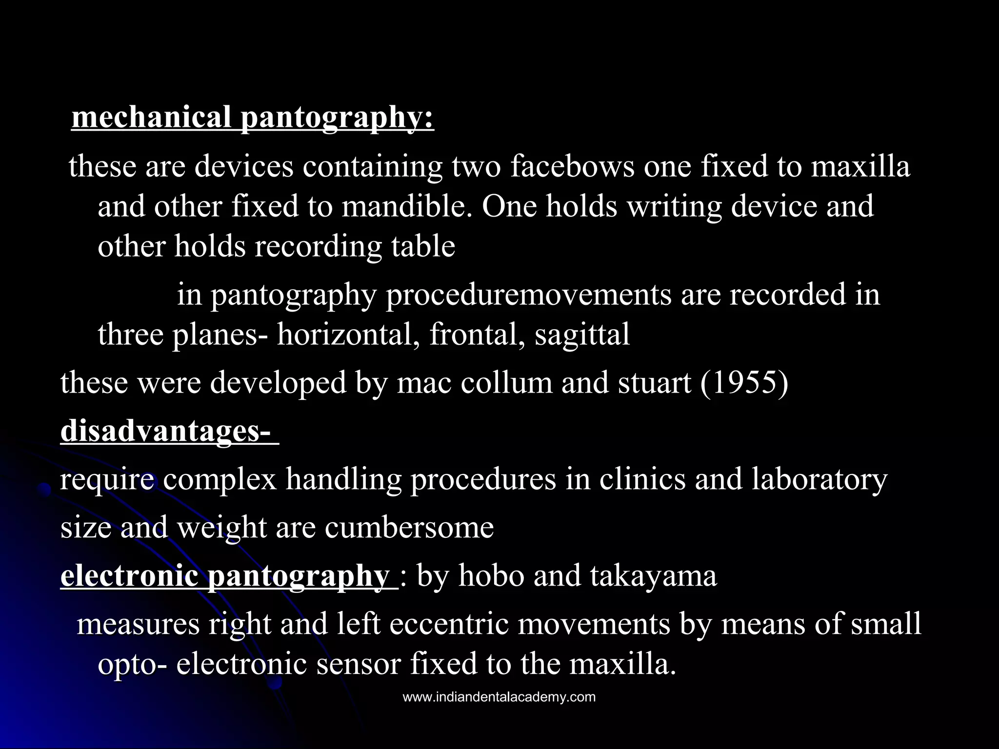 mechanical pantography:mechanical pantography:
these are devices containing two facebows one fixed to maxillathese are devices containing two facebows one fixed to maxilla
and other fixed to mandible. One holds writing device andand other fixed to mandible. One holds writing device and
other holds recording tableother holds recording table
in pantography proceduremovements are recorded inin pantography proceduremovements are recorded in
three planes- horizontal, frontal, sagittalthree planes- horizontal, frontal, sagittal
these were developed by mac collum and stuart (1955)these were developed by mac collum and stuart (1955)
disadvantages-disadvantages-
require complex handling procedures in clinics and laboratoryrequire complex handling procedures in clinics and laboratory
size and weight are cumbersomesize and weight are cumbersome
electronic pantographyelectronic pantography : by hobo and takayama: by hobo and takayama
measures right and left eccentric movements by means of smallmeasures right and left eccentric movements by means of small
opto- electronic sensor fixed to the maxilla.opto- electronic sensor fixed to the maxilla.
www.indiandentalacademy.comwww.indiandentalacademy.com
 