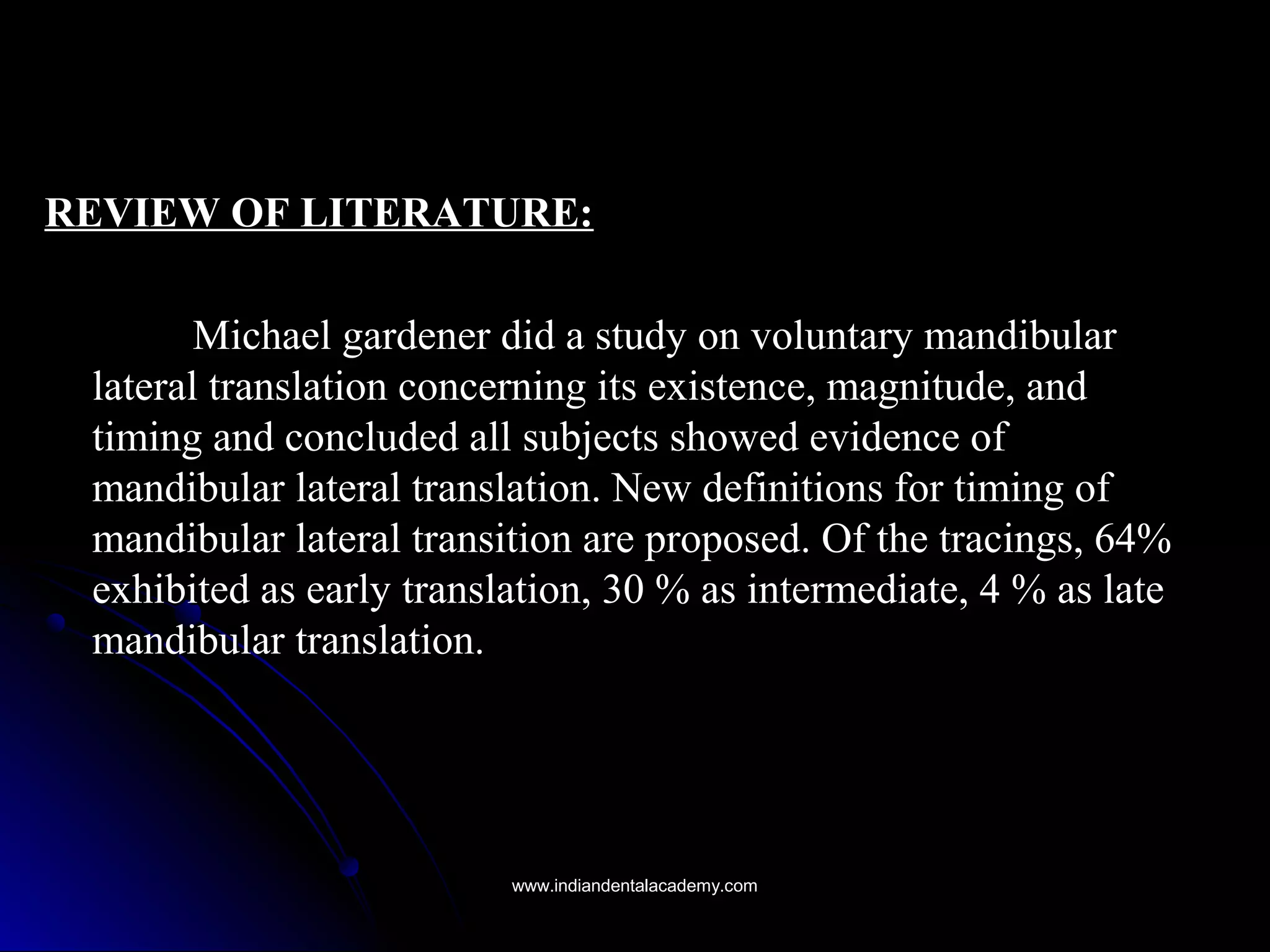 REVIEW OF LITERATURE:REVIEW OF LITERATURE:
Michael gardener did a study on voluntary mandibularMichael gardener did a study on voluntary mandibular
lateral translation concerning its existence, magnitude, andlateral translation concerning its existence, magnitude, and
timing and concluded all subjects showed evidence oftiming and concluded all subjects showed evidence of
mandibular lateral translation. New definitions for timing ofmandibular lateral translation. New definitions for timing of
mandibular lateral transition are proposed. Of the tracings, 64%mandibular lateral transition are proposed. Of the tracings, 64%
exhibited as early translation, 30 % as intermediate, 4 % as lateexhibited as early translation, 30 % as intermediate, 4 % as late
mandibular translation.mandibular translation.
www.indiandentalacademy.comwww.indiandentalacademy.com
 