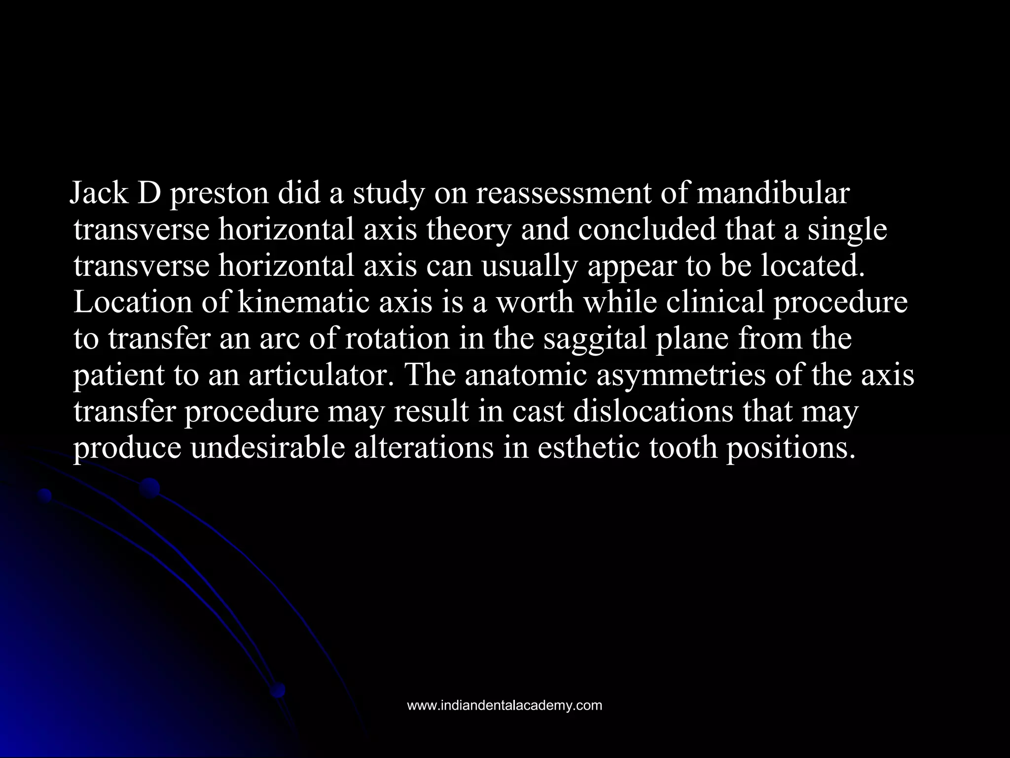 Jack D preston did a study on reassessment of mandibularJack D preston did a study on reassessment of mandibular
transverse horizontal axis theory and concluded that a singletransverse horizontal axis theory and concluded that a single
transverse horizontal axis can usually appear to be located.transverse horizontal axis can usually appear to be located.
Location of kinematic axis is a worth while clinical procedureLocation of kinematic axis is a worth while clinical procedure
to transfer an arc of rotation in the saggital plane from theto transfer an arc of rotation in the saggital plane from the
patient to an articulator. The anatomic asymmetries of the axispatient to an articulator. The anatomic asymmetries of the axis
transfer procedure may result in cast dislocations that maytransfer procedure may result in cast dislocations that may
produce undesirable alterations in esthetic tooth positions.produce undesirable alterations in esthetic tooth positions.
www.indiandentalacademy.comwww.indiandentalacademy.com
 